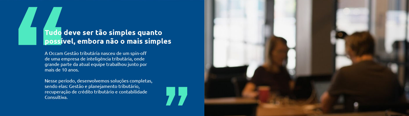Tudo deve ser t�o simples 
																													quanto poss�vel, embora 
																													n�o o mais simples

																													A Occam Contabilidade nasceu de um spin-off 
																													de uma empresa de intelig�ncia tribut�ria, onde 
																													grande parte da atual equipe trabalhou junto por 
																													mais de 10 anos. 

																													Nesse per�odo, desenvolvemos solu��es completas, 
																													sendo elas: Gest�o e planejamento tribut�rio, 
																													recupera��o de cr�dito tribut�rio e contabilidade 
																													Consultiva.
																													